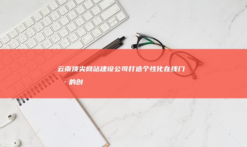 云南顶尖网站建设公司：打造个性化在线门户的创新解决方案